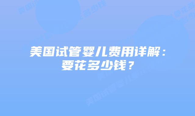 美国试管婴儿费用详解:要花多少钱?
