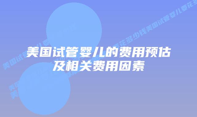 美国试管婴儿的费用预估及相关费用因素