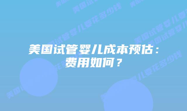 美国试管婴儿成本预估：费用如何？