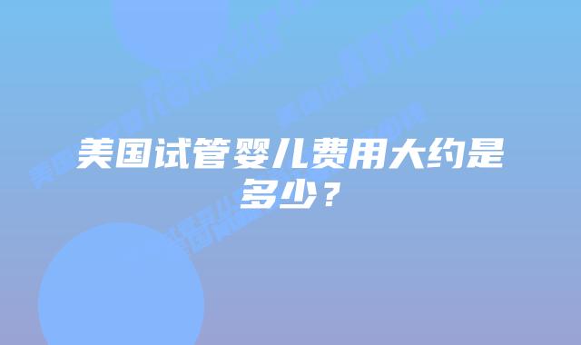 美国试管婴儿费用大约是多少？