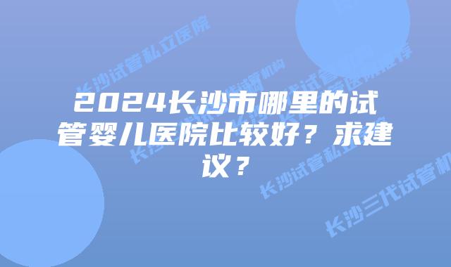 2024长沙市哪里的试管婴儿医院比较好？求建议？