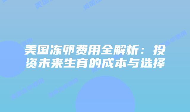 美国冻卵费用全解析：投资未来生育的成本与选择
