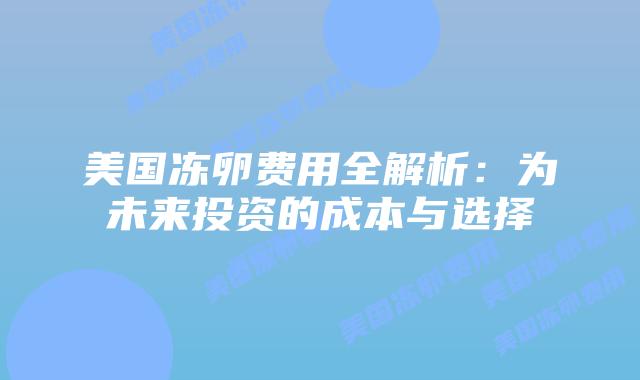 美国冻卵费用全解析：为未来投资的成本与选择