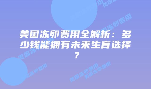 美国冻卵费用全解析：多少钱能拥有未来生育选择？