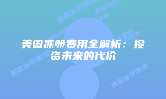 美国冻卵费用全解析：投资未来的代价