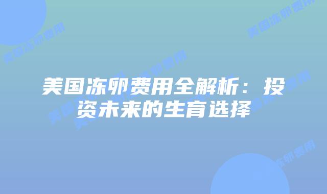 美国冻卵费用全解析：投资未来的生育选择