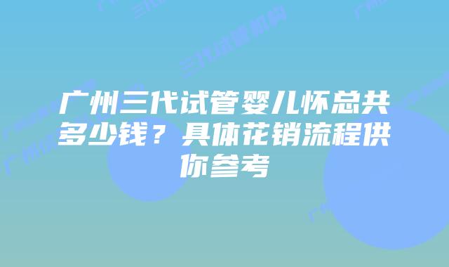 广州三代试管婴儿怀总共多少钱?具体花销流程供你参考