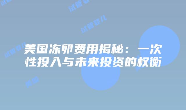 美国冻卵费用揭秘：一次性投入与未来投资的权衡