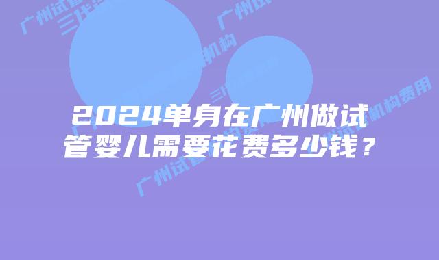 2024单身在广州做试管婴儿需要花费多少钱?