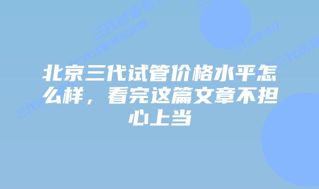 北京三代试管价格水平怎么样，看完这篇文章不担心上当