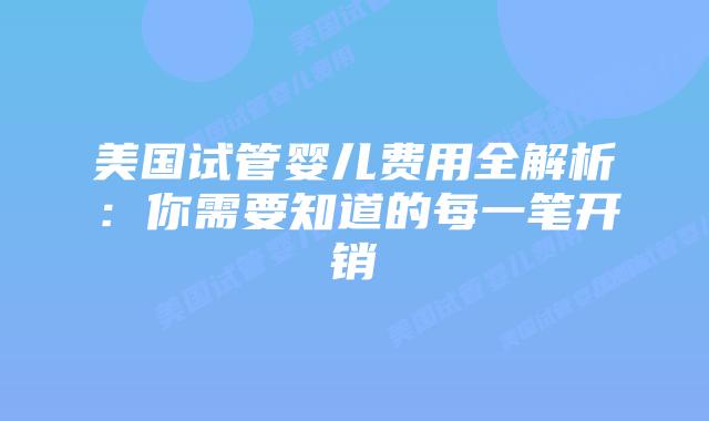 美国试管婴儿费用全解析：你需要知道的每一笔开销