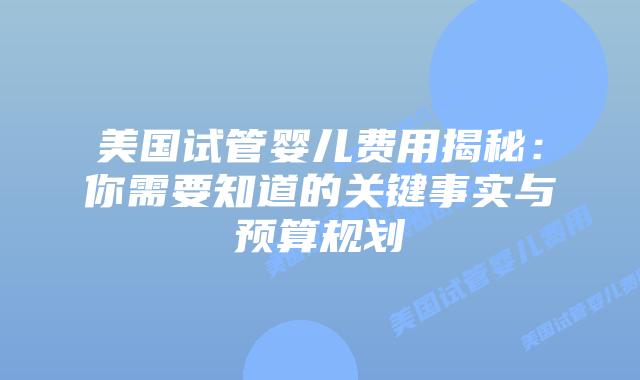 美国试管婴儿费用揭秘：你需要知道的关键事实与预算规划