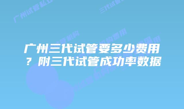 广州三代试管要多少费用?附三代试管成功率数据