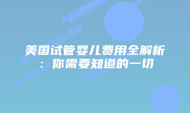 美国试管婴儿费用全解析：你需要知道的一切