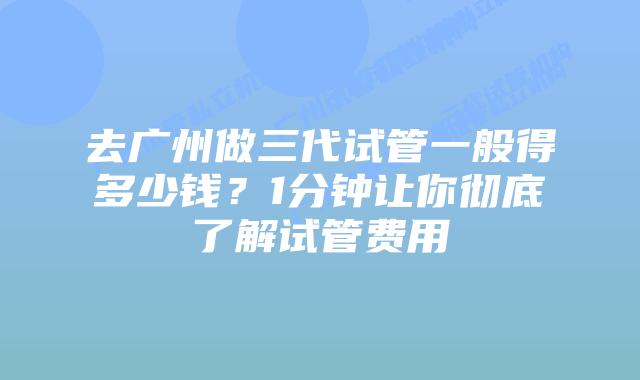 去广州做三代试管一般得多少钱?1分钟让你彻底了解试管费用