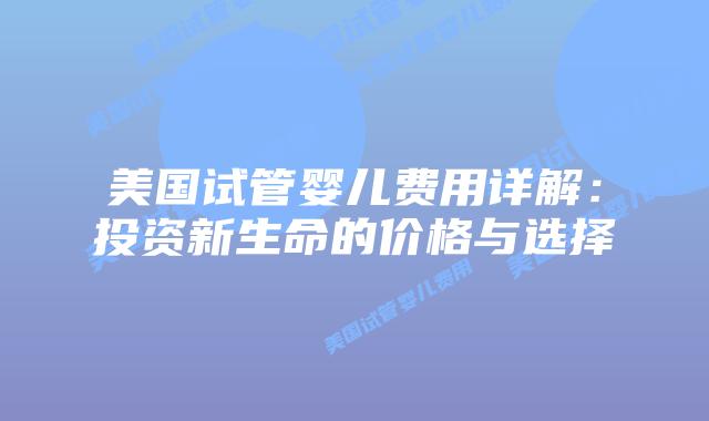 美国试管婴儿费用详解：投资新生命的价格与选择