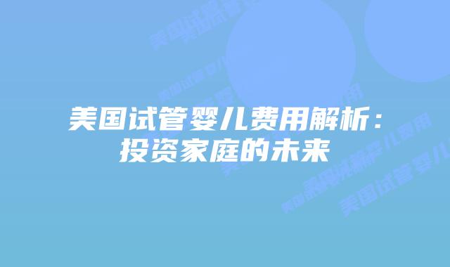 美国试管婴儿费用解析：投资家庭的未来