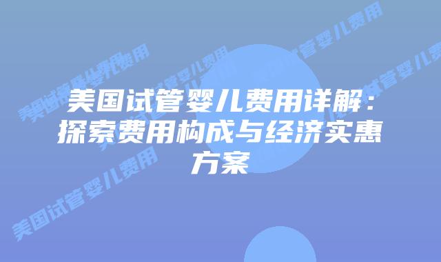 美国试管婴儿费用详解：探索费用构成与经济实惠方案