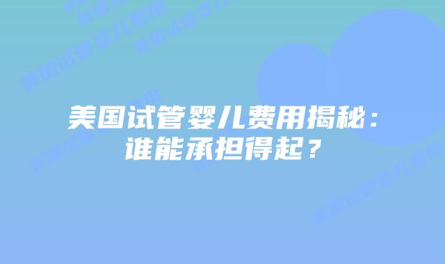 美国试管婴儿费用揭秘：谁能承担得起？
