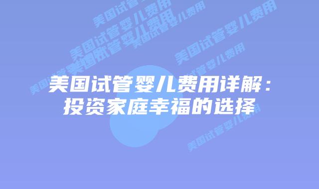 美国试管婴儿费用详解：投资家庭幸福的选择