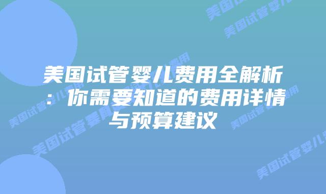 美国试管婴儿费用全解析：你需要知道的费用详情与预算建议