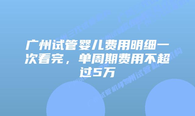 广州试管婴儿费用明细一次看完,单周期费用不超过5万