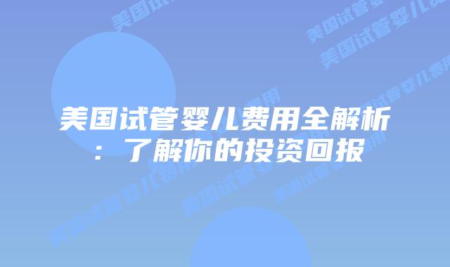 美国试管婴儿费用全解析：了解你的投资回报