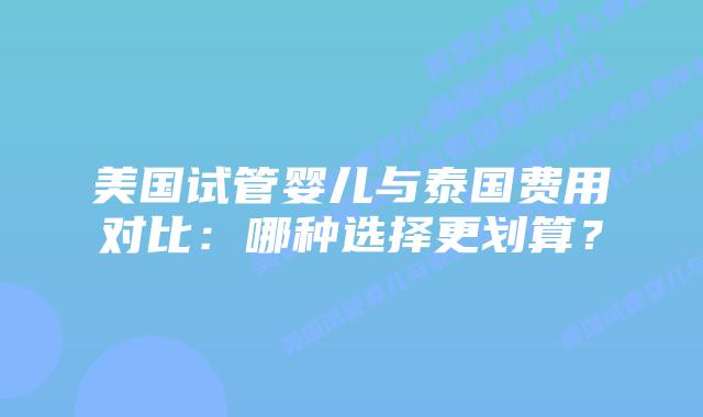 美国试管婴儿与泰国费用对比：哪种选择更划算？