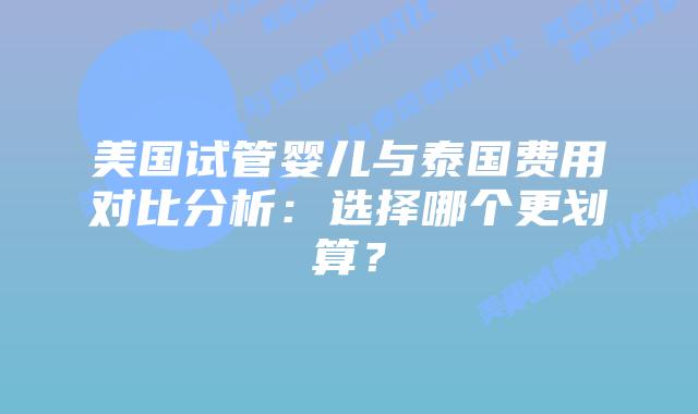 美国试管婴儿与泰国费用对比分析：选择哪个更划算？