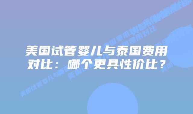 美国试管婴儿与泰国费用对比：哪个更具性价比？