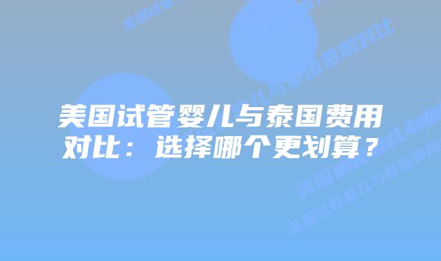 美国试管婴儿与泰国费用对比：选择哪个更划算？