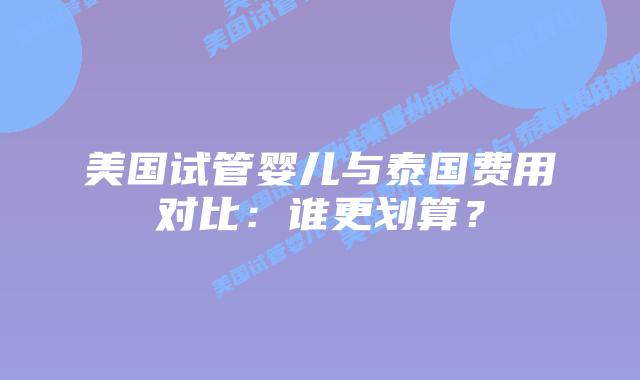 美国试管婴儿与泰国费用对比：谁更划算？