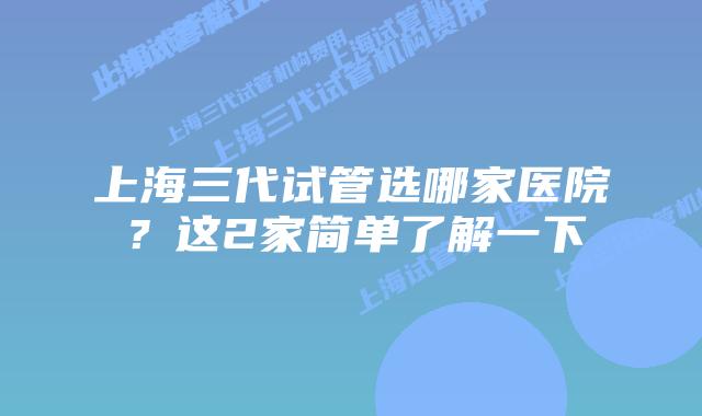 上海三代试管选哪家医院？这2家简单了解一下