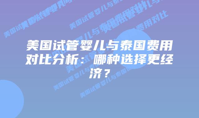 美国试管婴儿与泰国费用对比分析：哪种选择更经济？