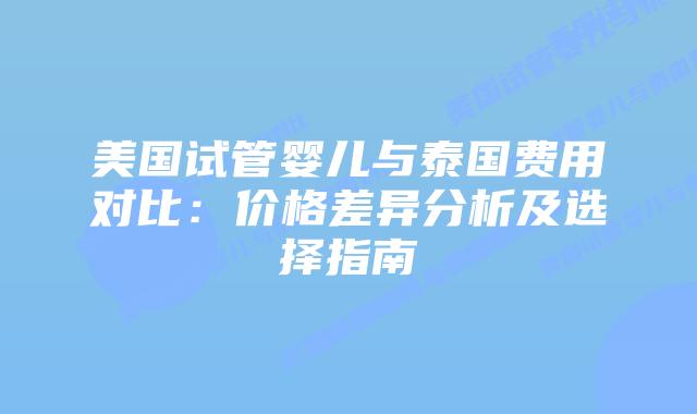 美国试管婴儿与泰国费用对比：价格差异分析及选择指南