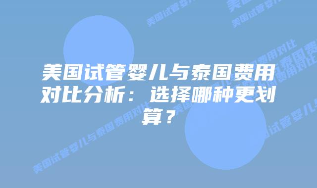 美国试管婴儿与泰国费用对比分析：选择哪种更划算？