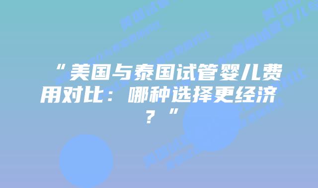 “美国与泰国试管婴儿费用对比：哪种选择更经济？”