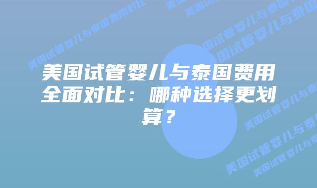 美国试管婴儿与泰国费用全面对比：哪种选择更划算？