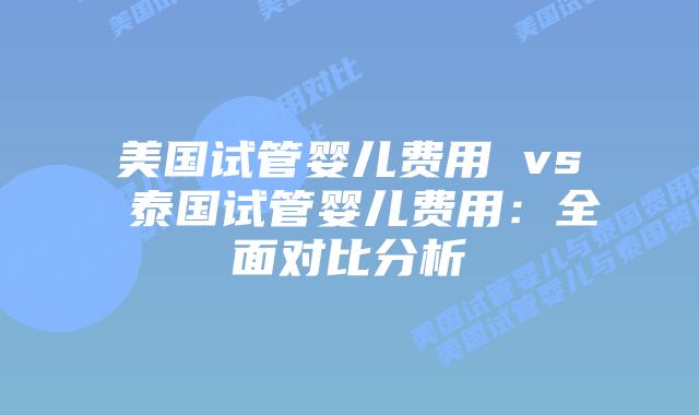 美国试管婴儿费用 vs 泰国试管婴儿费用:全面对比分析