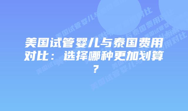 美国试管婴儿与泰国费用对比:选择哪种更加划算?