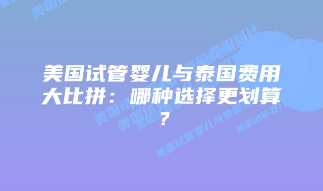 美国试管婴儿与泰国费用大比拼:哪种选择更划算?