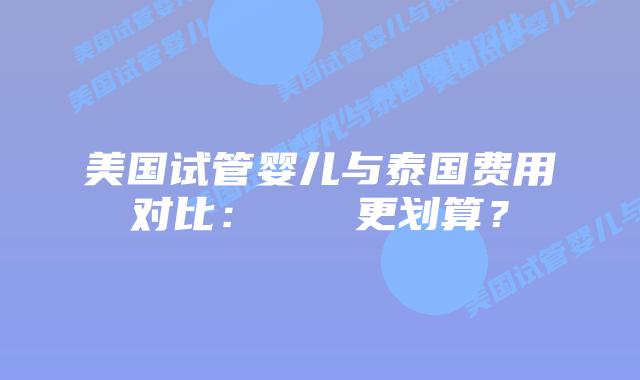 美国试管婴儿与泰国费用对比:どちらが更划算?