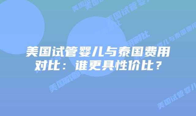 美国试管婴儿与泰国费用对比:谁更具性价比?