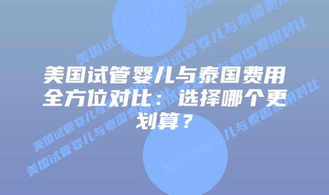美国试管婴儿与泰国费用全方位对比:选择哪个更划算?