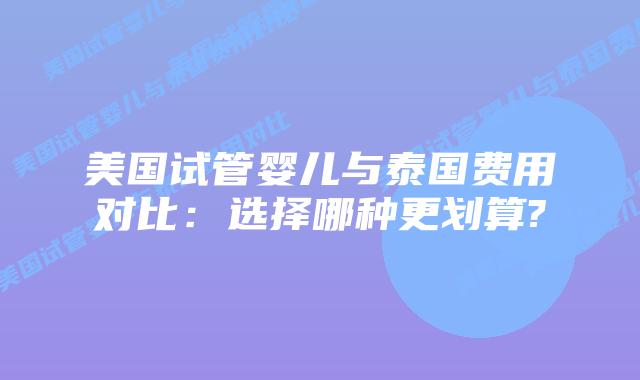 美国试管婴儿与泰国费用对比:选择哪种更划算?