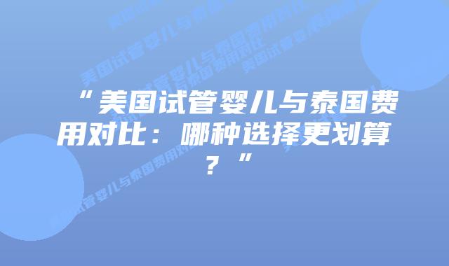 “美国试管婴儿与泰国费用对比：哪种选择更划算？”
