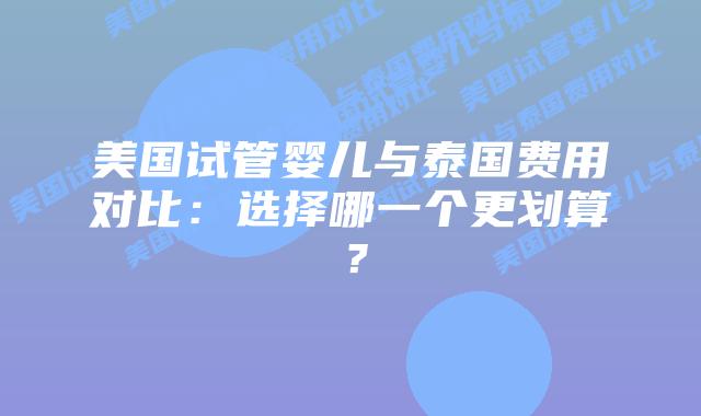 美国试管婴儿与泰国费用对比:选择哪一个更划算?