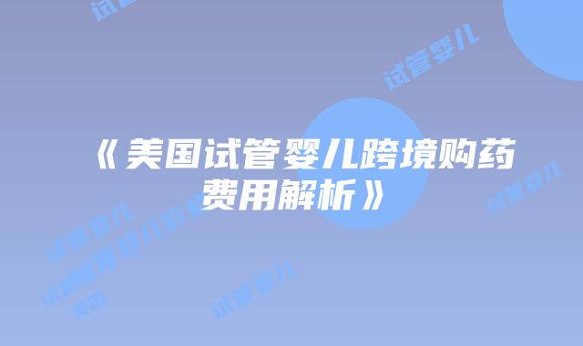 《美国试管婴儿跨境购药费用解析》