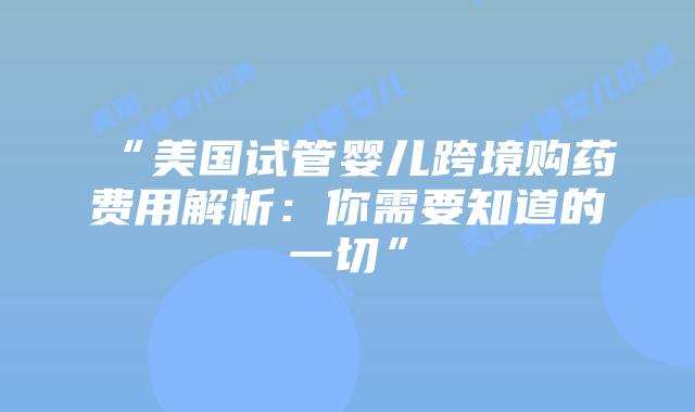 “美国试管婴儿跨境购药费用解析:你需要知道的一切”