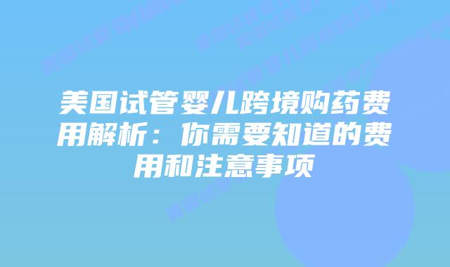 美国试管婴儿跨境购药费用解析:你需要知道的费用和注意事项